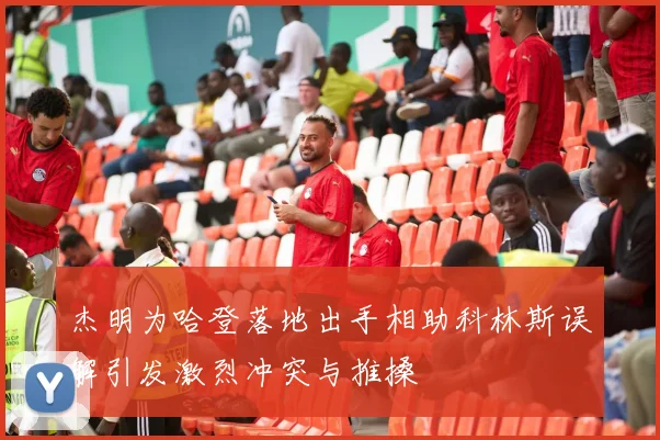 杰明为哈登落地出手相助科林斯误解引发激烈冲突与推搡