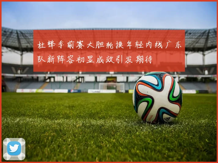杜锋季前赛大胆轮换年轻内线广东队新阵容初显成效引发期待