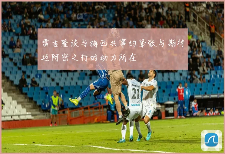 雷吉隆谈与梅西共事的紧张与期待迈阿密之行的动力所在