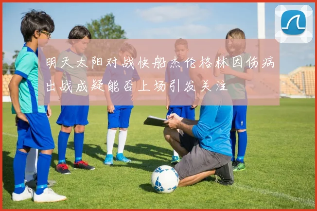 明天太阳对战快船杰伦格林因伤病出战成疑能否上场引发关注