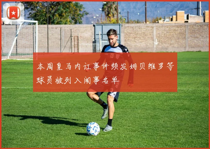 本周皇马内讧事件频发姆贝维罗等球员被列入闹事名单