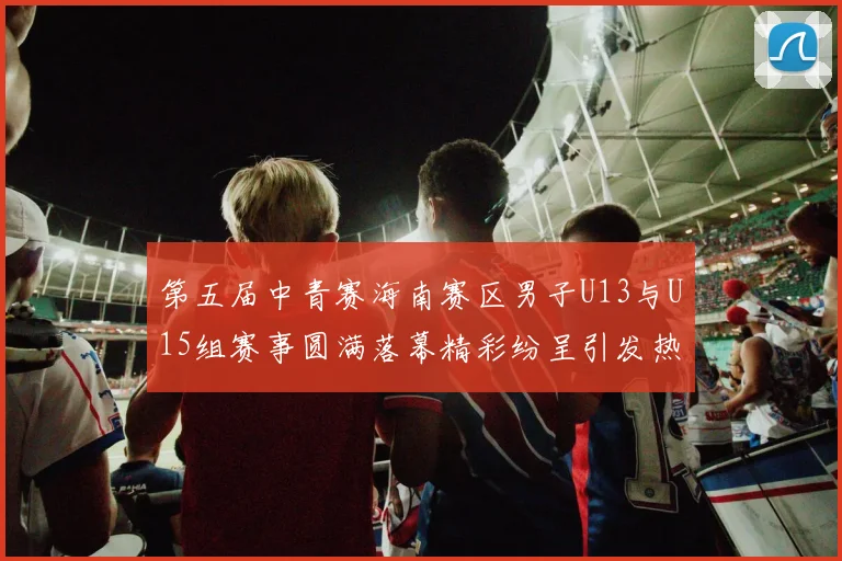 第五届中青赛海南赛区男子U13与U15组赛事圆满落幕精彩纷呈引发热烈反响