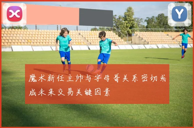 魔术新任主帅与字母哥关系密切或成未来交易关键因素