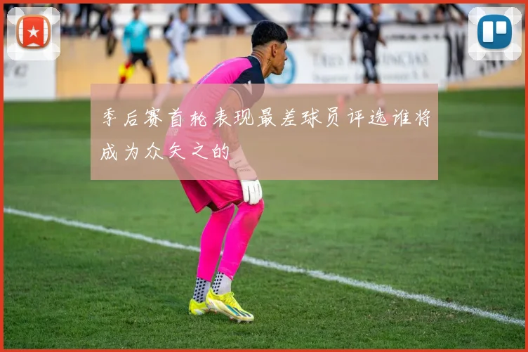 季后赛首轮表现最差球员评选谁将成为众矢之的