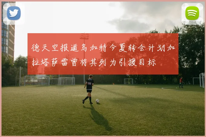 德天空报道乌加特今夏转会计划加拉塔萨雷曾将其列为引援目标