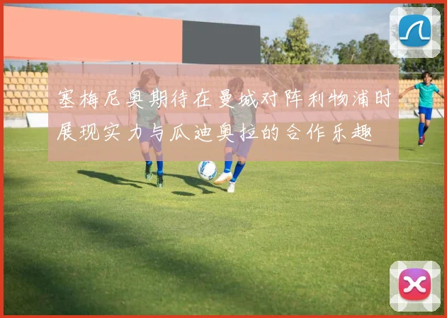 塞梅尼奥期待在曼城对阵利物浦时展现实力与瓜迪奥拉的合作乐趣