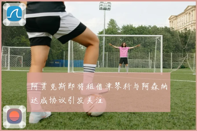 阿贾克斯即将租借津琴科与阿森纳达成协议引发关注