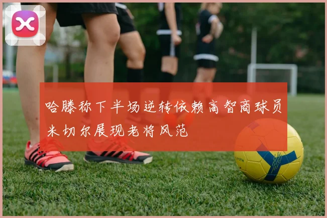 哈滕称下半场逆转依赖高智商球员米切尔展现老将风范