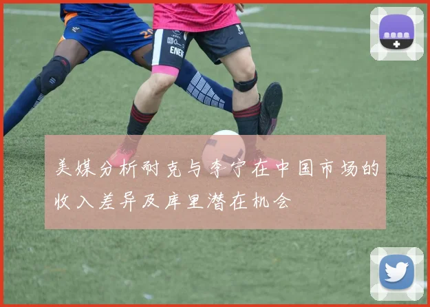 美媒分析耐克与李宁在中国市场的收入差异及库里潜在机会