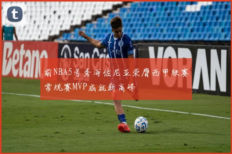 前NBA5号秀海佐尼亚荣膺西甲联赛常规赛MVP成就新高峰