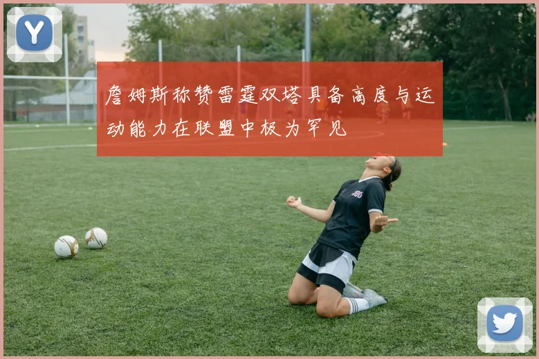 詹姆斯称赞雷霆双塔具备高度与运动能力在联盟中极为罕见