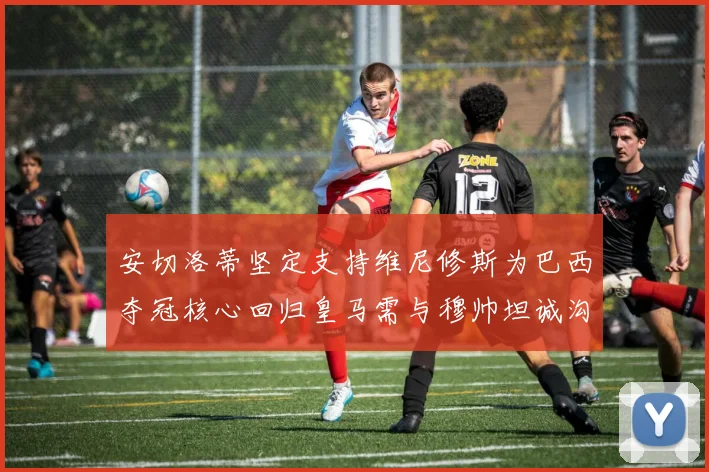 安切洛蒂坚定支持维尼修斯为巴西夺冠核心回归皇马需与穆帅坦诚沟通