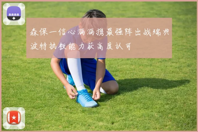 森保一信心满满携最强阵出战瑞典波特执教能力获高度认可