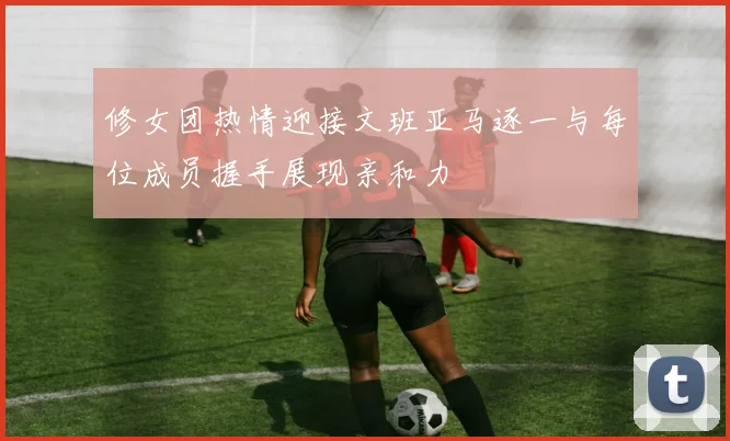 修女团热情迎接文班亚马逐一与每位成员握手展现亲和力