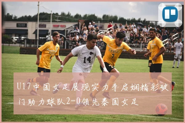 U17中国女足展现实力李启娴精彩破门助力球队2-0领先泰国女足